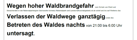 Waldsperrung Wegen hoher Waldbrandgefahr zum Schutz von Wald und Besuchenden in der Nationalparkregion Sächsische Schweiz (Nationalpark und Landschaftsschutzgebiet) ist ab sofort und bis auf Weiteres das Verlassen der Waldwege ganztägig sowie das Betreten des Waldes nachts von 21:00 bis 6:00 Uhr untersagt.